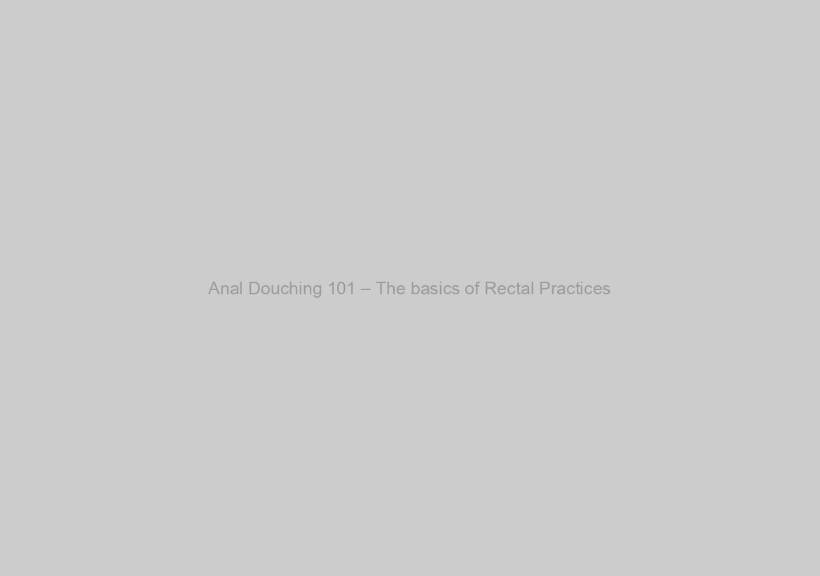 Anal Douching 101 – The basics of Rectal Practices